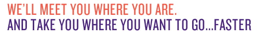 We'll meet you where you are. And take you where you want to go...faster.