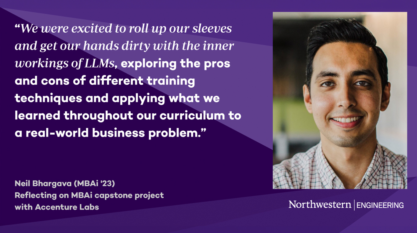 Headshot of MBAi alum Neil Bharvaga next to a quote that reads: “We were excited to roll up our sleeves and get our hands dirty with the inner workings of LLMs, exploring the pros and cons of different training techniques and applying what we learned throughout our curriculum to a real-world business problem.” Below the quote reads “Reflecting on MBAi capstone project with Accenture Labs.” The background features purple geometric shapes and the Northwestern Engineering logo.