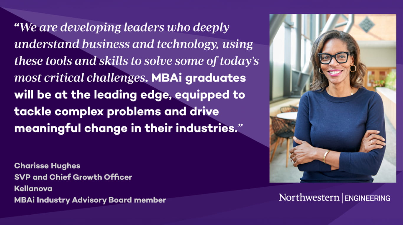  Headshot of Charisse Hughes next to a quote that reads: “We are developing leaders who deeply understand business and technology, using these tools and skills to solve some of today’s most critical challenges. MBAi graduates will be at the leading edge, equipped to tackle complex problems and drive meaningful change in their industries.” Below the quote, her title is listed as Charisse Hughes, SVP and Chief Growth Officer, Kellanova, and MBAi Industry Advisory Board member.. The background features purple geometric shapes and the Northwestern Engineering logo.