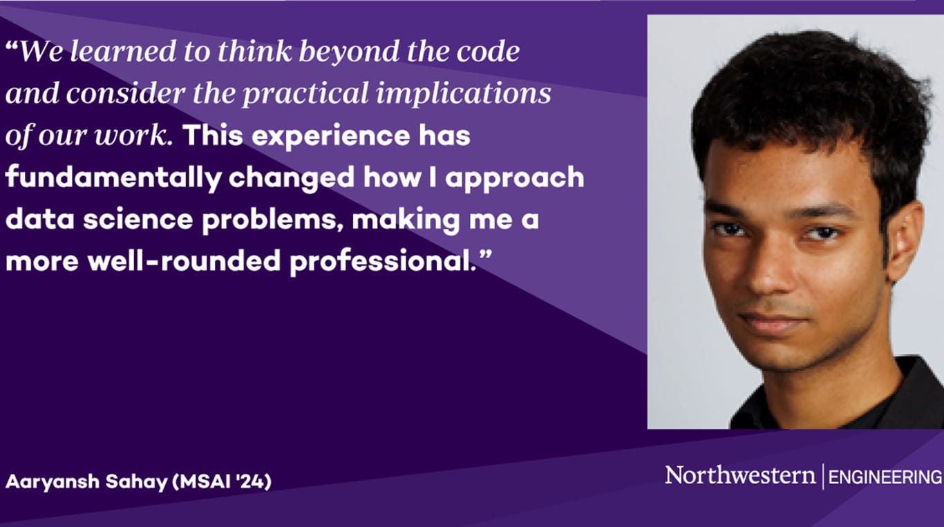 Photo of MSAI student Aaryansh Shay ’24 on a purple background. White text reads, "We learned to think beyond the code and consider the practical implications of our work. This experience has fundamentally changed how I approach data science problems, making me a more well-rounded professional."